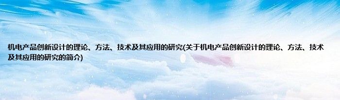 机电产品创新设计的理论、方法、技术及其应用的研究(关于机电产品创新设计的理论、方法、技术及其应用的研究的简介)