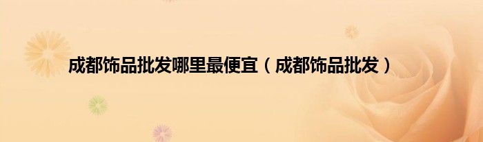 成都饰品批发哪里最便宜（成都饰品批发）